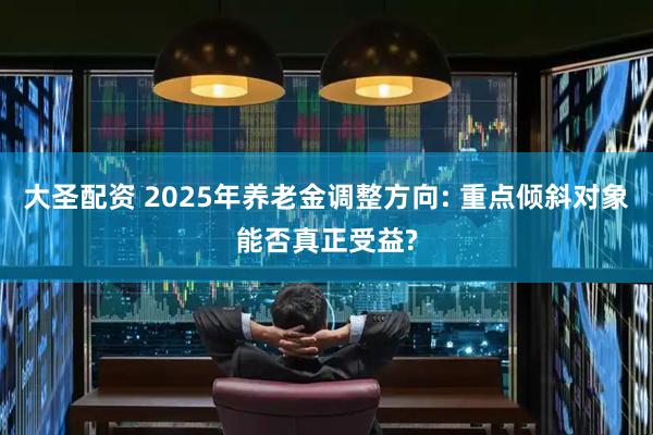 大圣配资 2025年养老金调整方向: 重点倾斜对象能否真正受益?