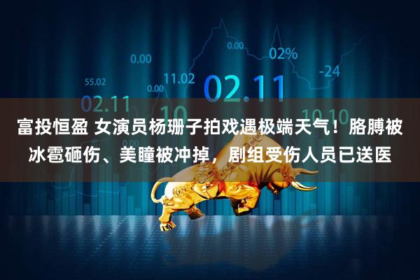 富投恒盈 女演员杨珊子拍戏遇极端天气！胳膊被冰雹砸伤、美瞳被冲掉，剧组受伤人员已送医