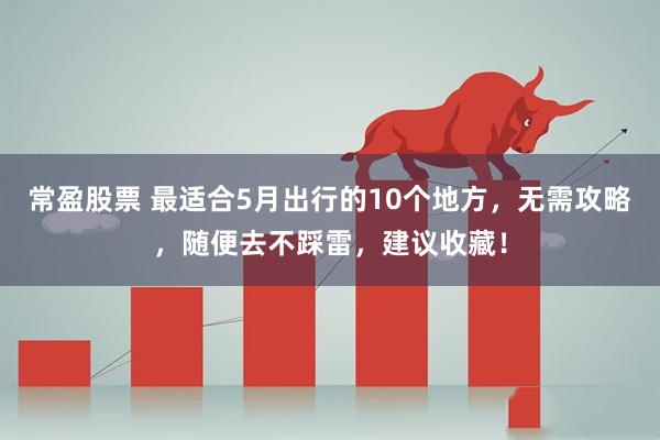 常盈股票 最适合5月出行的10个地方，无需攻略，随便去不踩雷，建议收藏！