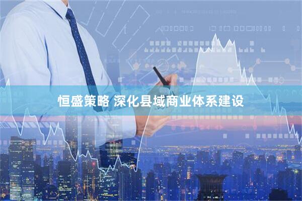 恒盛策略 深化县域商业体系建设