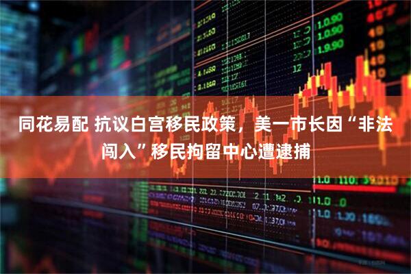 同花易配 抗议白宫移民政策，美一市长因“非法闯入”移民拘留中心遭逮捕