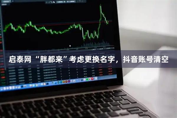 启泰网 “胖都来”考虑更换名字，抖音账号清空
