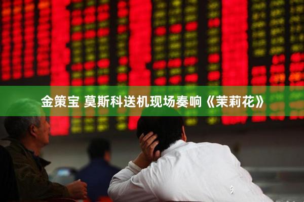 金策宝 莫斯科送机现场奏响《茉莉花》