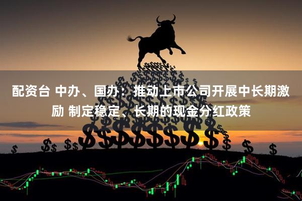 配资台 中办、国办：推动上市公司开展中长期激励 制定稳定、长期的现金分红政策