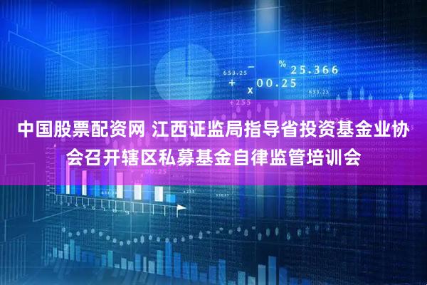 中国股票配资网 江西证监局指导省投资基金业协会召开辖区私募基金自律监管培训会