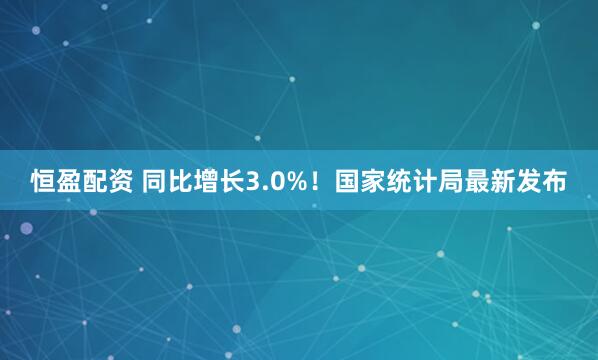 恒盈配资 同比增长3.0%！国家统计局最新发布