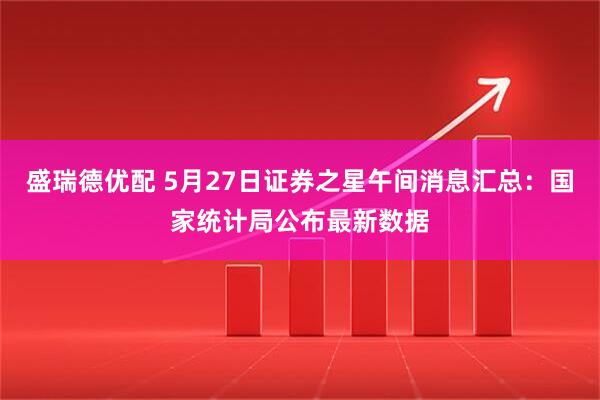 盛瑞德优配 5月27日证券之星午间消息汇总：国家统计局公布最新数据