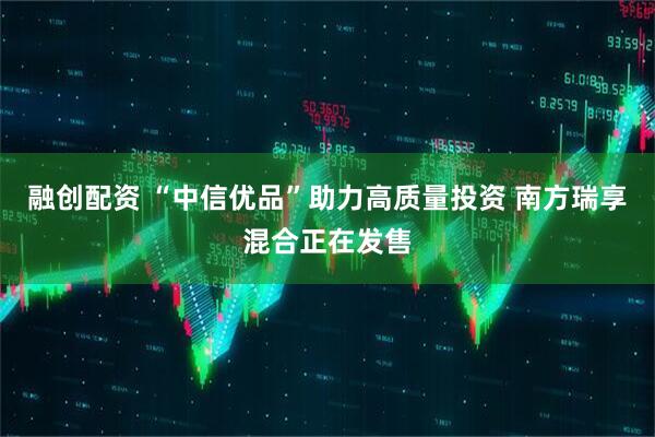 融创配资 “中信优品”助力高质量投资 南方瑞享混合正在发售