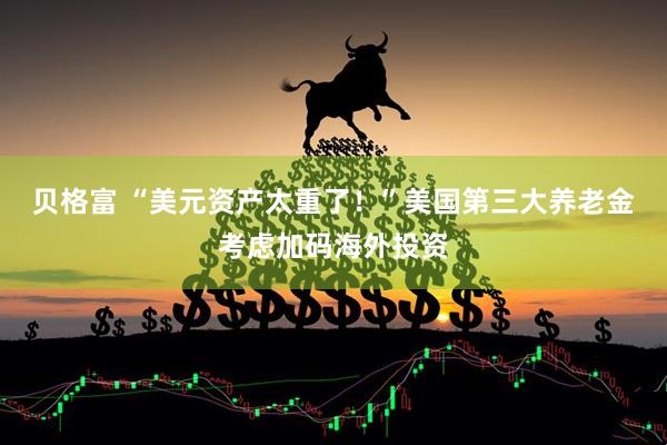 贝格富 “美元资产太重了！”美国第三大养老金考虑加码海外投资