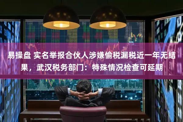 易操盘 实名举报合伙人涉嫌偷税漏税近一年无结果，武汉税务部门：特殊情况检查可延期