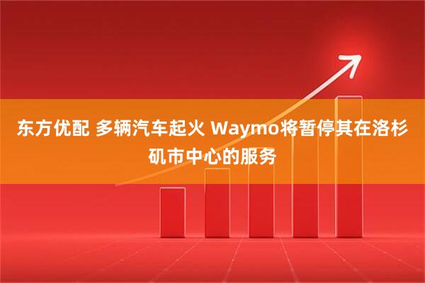 东方优配 多辆汽车起火 Waymo将暂停其在洛杉矶市中心的服务