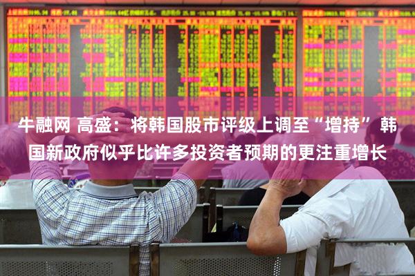 牛融网 高盛：将韩国股市评级上调至“增持” 韩国新政府似乎比许多投资者预期的更注重增长