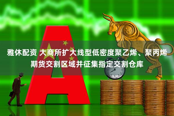 雅休配资 大商所扩大线型低密度聚乙烯、聚丙烯期货交割区域并征集指定交割仓库