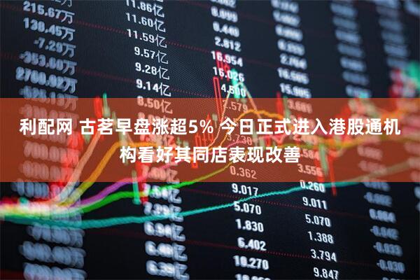 利配网 古茗早盘涨超5% 今日正式进入港股通机构看好其同店表现改善
