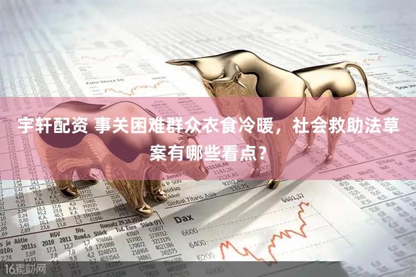 宇轩配资 事关困难群众衣食冷暖，社会救助法草案有哪些看点？