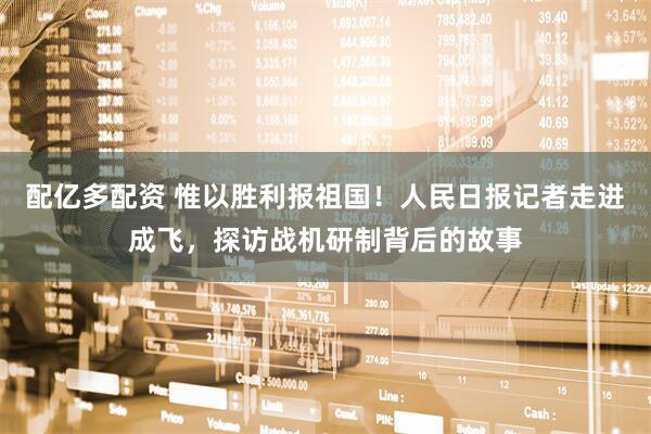 配亿多配资 惟以胜利报祖国！人民日报记者走进成飞，探访战机研制背后的故事