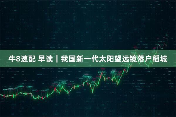 牛8速配 早读｜我国新一代太阳望远镜落户稻城