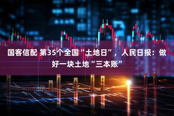 国客信配 第35个全国“土地日”，人民日报：做好一块土地“三本账”