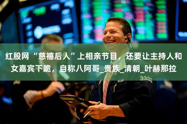红股网 “慈禧后人”上相亲节目，还要让主持人和女嘉宾下跪，自称八阿哥_贵族_清朝_叶赫那拉