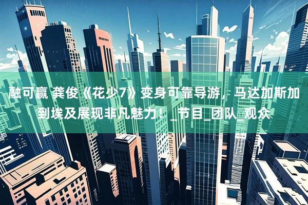 融可赢 龚俊《花少7》变身可靠导游，马达加斯加到埃及展现非凡魅力！_节目_团队_观众