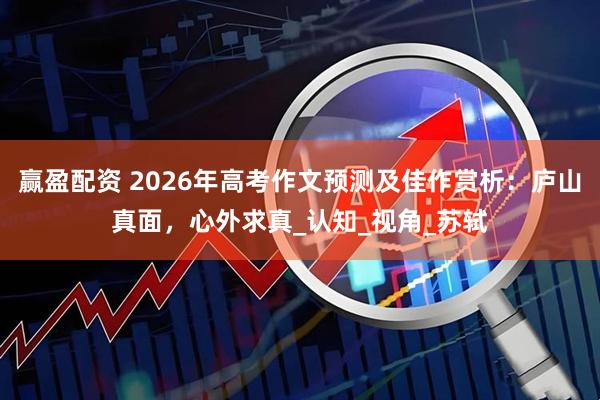 赢盈配资 2026年高考作文预测及佳作赏析：庐山真面，心外求真_认知_视角_苏轼