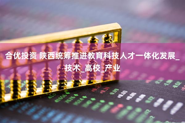 合优投资 陕西统筹推进教育科技人才一体化发展_技术_高校_产业