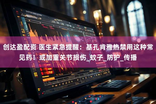 创达盈配资 医生紧急提醒：基孔肯雅热禁用这种常见药！或加重关节损伤_蚊子_防护_传播