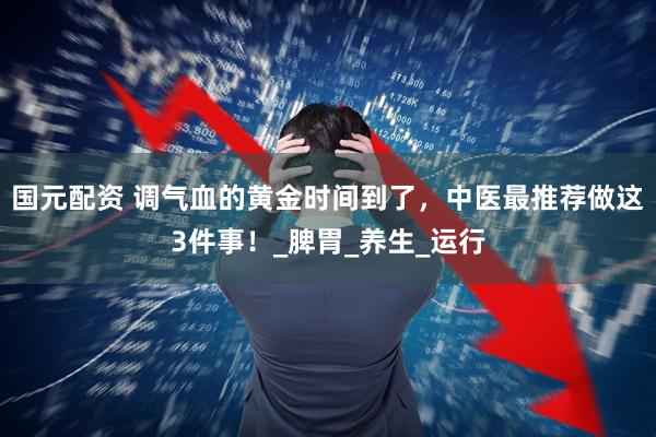 国元配资 调气血的黄金时间到了，中医最推荐做这3件事！_脾胃_养生_运行