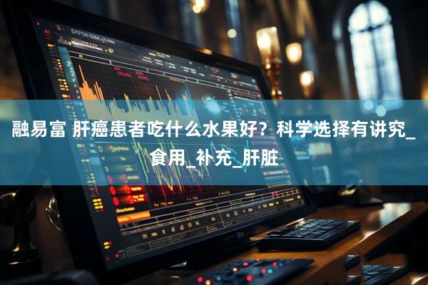 融易富 肝癌患者吃什么水果好？科学选择有讲究_食用_补充_肝脏