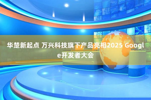 华楚新起点 万兴科技旗下产品亮相2025 Google开发者大会