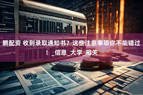 鹏配资 收到录取通知书？这些注意事项你不能错过！_信息_大学_相关