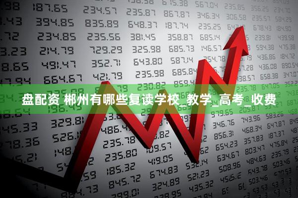 盘配资 郴州有哪些复读学校_教学_高考_收费