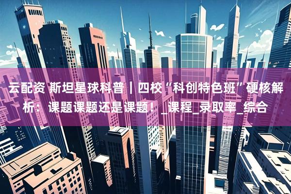 云配资 斯坦星球科普｜四校“科创特色班”硬核解析：课题课题还是课题！_课程_录取率_综合