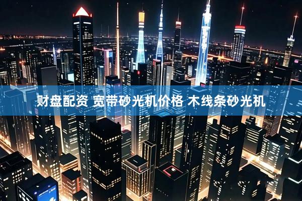 财盘配资 宽带砂光机价格 木线条砂光机