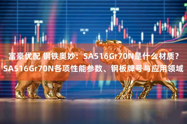 富豪优配 钢铁奥妙：SA516Gr70N是什么材质？SA516Gr70N各项性能参数、钢板牌号与应用领域