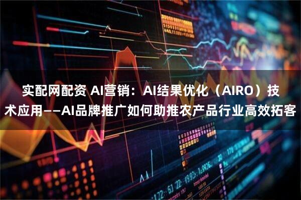 实配网配资 AI营销：AI结果优化（AIRO）技术应用——AI品牌推广如何助推农产品行业高效拓客