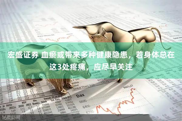 宏盛证券 血瘀或带来多种健康隐患，若身体总在这3处疼痛，应尽早关注