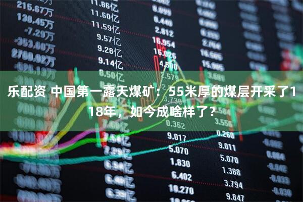 乐配资 中国第一露天煤矿：55米厚的煤层开采了118年，如今成啥样了？