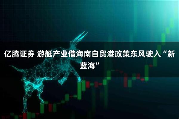 亿腾证券 游艇产业借海南自贸港政策东风驶入“新蓝海”