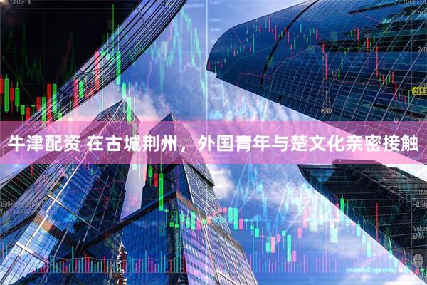 牛津配资 在古城荆州，外国青年与楚文化亲密接触