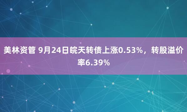 美林资管 9月24日皖天转债上涨0.53%，转股溢价率6.39%