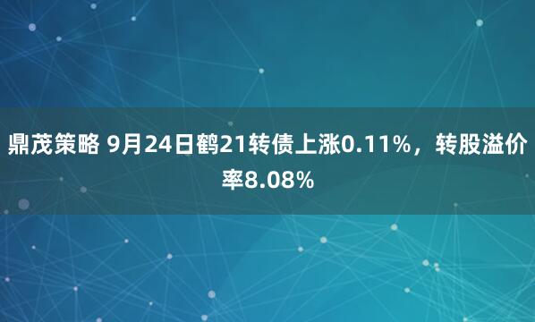 鼎茂策略 9月24日鹤21转债上涨0.11%，转股溢价率8.08%