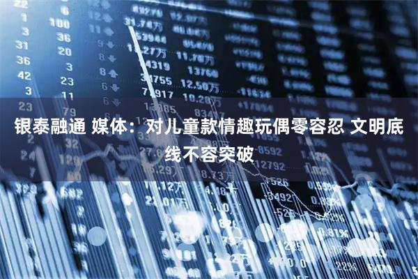 银泰融通 媒体：对儿童款情趣玩偶零容忍 文明底线不容突破