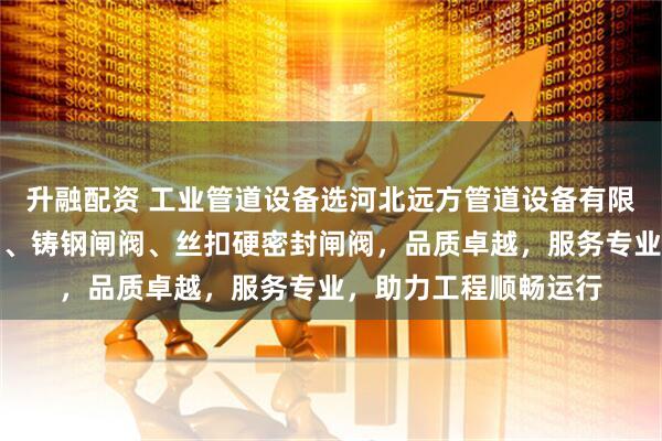 升融配资 工业管道设备选河北远方管道设备有限公司,专注明杆闸阀、铸钢闸阀、丝扣硬密封闸阀,品质卓越,服务专业,助力工程顺畅运行