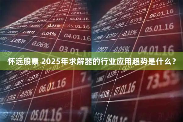 怀远股票 2025年求解器的行业应用趋势是什么？