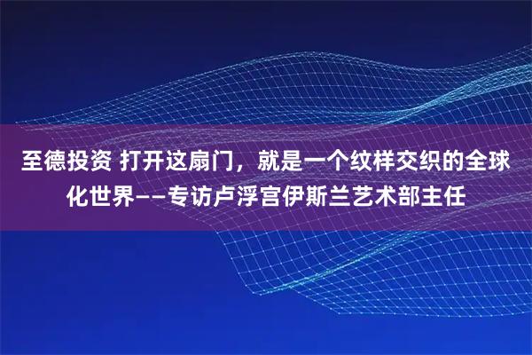 至德投资 打开这扇门，就是一个纹样交织的全球化世界——专访卢浮宫伊斯兰艺术部主任