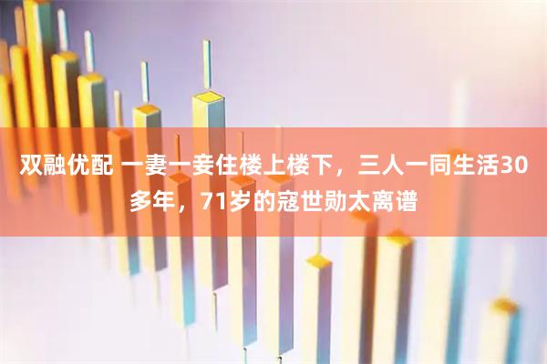 双融优配 一妻一妾住楼上楼下,三人一同生活30多年,71岁的寇世勋太离谱