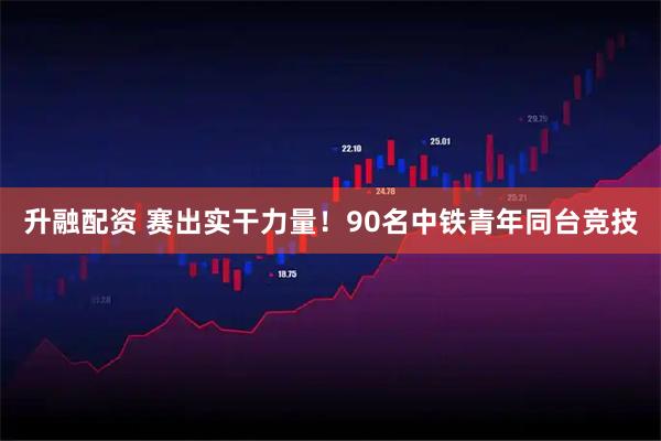 升融配资 赛出实干力量!90名中铁青年同台竞技
