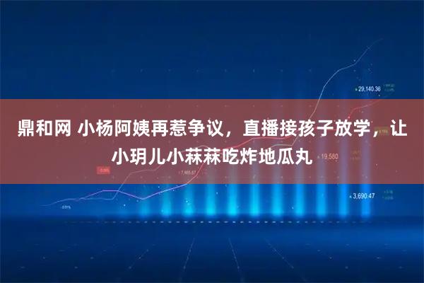 鼎和网 小杨阿姨再惹争议，直播接孩子放学，让小玥儿小菻菻吃炸地瓜丸