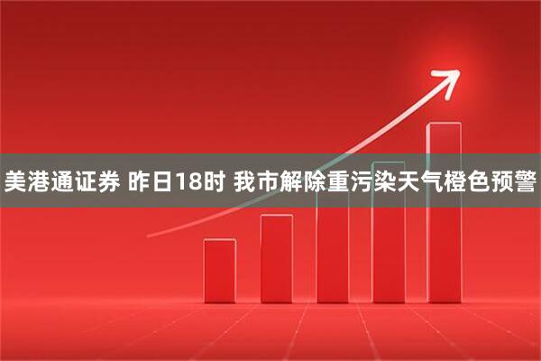 美港通证券 昨日18时 我市解除重污染天气橙色预警
